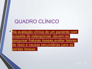 22/10/2019 28
QUADRO CLÍNICO
• Na avaliação clínica de um paciente com
suspeita de osteoporose ,devem-se
pesquisar fraturas ósseas,avaliar fatores
de risco e causas secundárias para as
perdas ósseas.
 