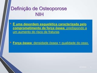 22/10/2019 4
Definição de Osteoporose
NIH
• É uma desordem esquelética caracterizada pelo
comprometimento da força óssea, predispondo a
um aumento do risco de fraturas
• Força óssea: densidade óssea + qualidade do osso.
 