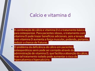 Calcio e vitamina d
• A combinação de cálcio e vitamina D é o tratamento básico
para osteoporose. Para pacientes idosos, o tratamento com
vitamina D pode trazer benefícios adicionais, pois a terapia
com vitamina D aumenta a força muscular, podendo, portanto,
reduzir a chance de fraturas.
• O problema da deficiência de cálcio em pacientes
osteoporóticos senis pode ser corrigido através da
administração de vitamina D, que facilita a absorção de cálcio,
mas tal tratamento isolado pode aumentar o risco de
hipercalcemia e hipercalciúria.
 