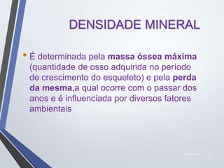 22/10/2019 6
DENSIDADE MINERAL
• É determinada pela massa óssea máxima
(quantidade de osso adquirida no período
de crescimento do esqueleto) e pela perda
da mesma,a qual ocorre com o passar dos
anos e é influenciada por diversos fatores
ambientais
 