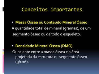 Conceitos importantesMassa Óssea ou Conteúdo Mineral ÓsseoA quantidade total de mineral (gramas), de um segmento ósseo ou de todo o esqueleto.Densidade Mineral Óssea (DMO) Quociente entre a massa óssea e a área projetada da estrutura ou segmento ósseo (g/cm²).