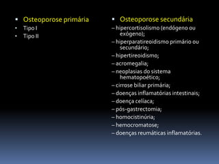 Osteoporose secundária– hipercortisolismo (endógeno ou exógeno);– hiperparatireoidismo primário ou secundário;– hipertireoidismo;– acromegalia;– neoplasias do sistema hematopoético;– cirrose biliar primária;– doenças inflamatórias intestinais;– doença celíaca;– pós-gastrectomia;– homocistinúria;– hemocromatose;– doenças reumáticas inflamatórias.Osteoporose primária