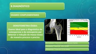 8.DIAGNÓSTICO
EXAMES COMPLEMENTARES
DENSITOMETRIA ÓSSEA:
Exame ideal para o diagnóstico da
osteoporose e da osteopenia por
detectar a redução da massa óssea
de maneira precoce e precisa.
Normalidade: T-Score de 0 a -1,0 DP (Desvio Padrão)
Osteopenia: T-Score de - 1,0 a -2,4 DP
Osteoporose: T-Score de -2,5 ou menos.
 