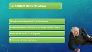 10.FRATURAS OSTEOPORÁTICAS
São relevantes sequelas clínicas da osteoporose.
Mais frequentes nos ossos do quadril, coluna, punho e costelas.
As fraturas no quadril são mais graves.
Tratamento incruento ou cruento.
 