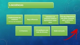 5.INCIDÊNCIAS
Predominante em
mulheres
( +45 anos, Pós-menopausa)
Raça influencia
Indivíduos de
pequena estatura
apresentam maior
risco.
1-3 mulheres com
mais de 50 anos.
1-5 homens
75% dos diagnósticos
são feitos somente
após a primeira
fratura.
Idade avançada
 