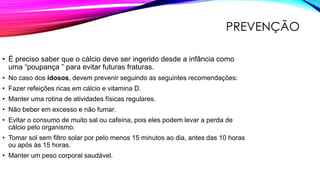 PREVENÇÃO
• É preciso saber que o cálcio deve ser ingerido desde a infância como
uma “poupança ” para evitar futuras fraturas.
• No caso dos idosos, devem prevenir seguindo as seguintes recomendações:
• Fazer refeições ricas em cálcio e vitamina D.
• Manter uma rotina de atividades físicas regulares.
• Não beber em excesso e não fumar.
• Evitar o consumo de muito sal ou cafeína, pois eles podem levar a perda de
cálcio pelo organismo.
• Tomar sol sem filtro solar por pelo menos 15 minutos ao dia, antes das 10 horas
ou após às 15 horas.
• Manter um peso corporal saudável.
 