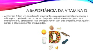 A IMPORTÂNCIA DA VITAMINA D
• A vitamina D tem um papel muito importante, ela é a responsável por carregar o
cálcio para dentro do osso e por isso faz parte do tratamento de quem tem
osteoporose ou osteopenia. suas principais fontes são: óleo de peixe, ovos, queijos
gordos e alguns alimentos enriquecidos.
 