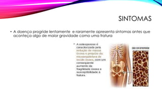 SINTOMAS
• A doença progride lentamente e raramente apresenta sintomas antes que
aconteça algo de maior gravidade como uma fratura
 