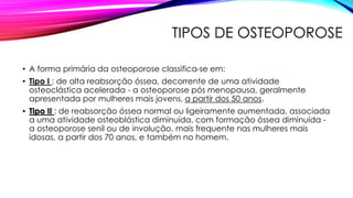 TIPOS DE OSTEOPOROSE
• A forma primária da osteoporose classifica-se em:
• Tipo I : de alta reabsorção óssea, decorrente de uma atividade
osteoclástica acelerada - a osteoporose pós menopausa, geralmente
apresentada por mulheres mais jovens, a partir dos 50 anos.
• Tipo II : de reabsorção óssea normal ou ligeiramente aumentada, associada
a uma atividade osteoblástica diminuída, com formação óssea diminuída -
a osteoporose senil ou de involução, mais frequente nas mulheres mais
idosas, a partir dos 70 anos, e também no homem.
 