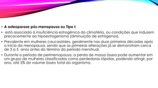 • A osteoporose pós-menopausa ou Tipo I:
• está associada à insuficiência estrogênica do climatério, ou condições que induzem
precocemente ao hipoestrogenismo (diminuição de estrógenos).
• Prevalente em mulheres caucasóides, geralmente nas duas primeiras décadas após
o início da menopausa, sendo que as primeiras alterações já se demonstram cerca
de 3 a 5 anos antes do término do período menstrual.
• Durante o período de perimenopausa, a perda de massa óssea pode aumentar em
um grupo de mulheres classificadas como perdedoras rápidas, podendo atingir, por
ano, até 5% do volume ósseo total do organismo.
 
