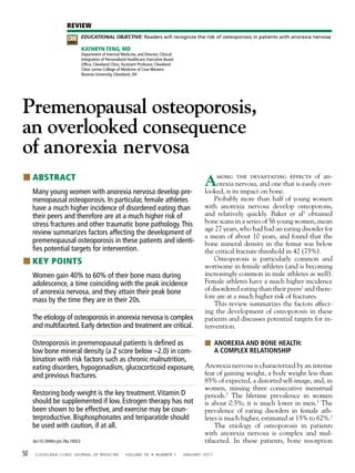 REVIEW
                        CME       EDUCATIONAL OBJECTIVE: Readers will recognize the risk of osteoporosis in patients with anorexia nervosa
                        CREDIT
                                  KATHRYN TENG, MD
                                  Department of Internal Medicine, and Director, Clinical
                                  Integration of Personalized Healthcare, Executive Board
                                  Office, Cleveland Clinic; Assistant Professor, Cleveland
                                  Clinic Lerner College of Medicine of Case Western
                                  Reserve University, Cleveland, OH




Premenopausal osteoporosis,
an overlooked consequence
of anorexia nervosa
■ ABSTRACT
                                                                                                           Amongitsthe devastating effects ofover-
                                                                                                               orexia nervosa, and one that is easily
                                                                                                           looked, is impact on bone.
                                                                                                                                                      an-

     Many young women with anorexia nervosa develop pre-
     menopausal osteoporosis. In particular, female athletes                                                   Probably more than half of young women
     have a much higher incidence of disordered eating than                                                with anorexia nervosa develop osteoporosis,
     their peers and therefore are at a much higher risk of                                                and relatively quickly. Baker et al1 obtained
     stress fractures and other traumatic bone pathology. This                                             bone scans in a series of 56 young women, mean
                                                                                                           age 27 years, who had had an eating disorder for
     review summarizes factors affecting the development of
                                                                                                           a mean of about 10 years, and found that the
     premenopausal osteoporosis in these patients and identi-                                              bone mineral density in the femur was below
     fies potential targets for intervention.                                                              the critical fracture threshold in 42 (75%).
■ KEY POINTS                                                                                                   Osteoporosis is particularly common and
                                                                                                           worrisome in female athletes (and is becoming
     Women gain 40% to 60% of their bone mass during                                                       increasingly common in male athletes as well).
     adolescence, a time coinciding with the peak incidence                                                Female athletes have a much higher incidence
     of anorexia nervosa, and they attain their peak bone                                                  of disordered eating than their peers2 and there-
                                                                                                           fore are at a much higher risk of fractures.
     mass by the time they are in their 20s.
                                                                                                               This review summarizes the factors affect-
                                                                                                           ing the development of osteoporosis in these
     The etiology of osteoporosis in anorexia nervosa is complex                                           patients and discusses potential targets for in-
     and multifaceted. Early detection and treatment are critical.                                         tervention.

     Osteoporosis in premenopausal patients is defined as                                                  ■ ANOREXIA AND BONE HEALTH:
     low bone mineral density (a Z score below –2.0) in com-                                                 A COMPLEX RELATIONSHIP
     bination with risk factors such as chronic malnutrition,
     eating disorders, hypogonadism, glucocorticoid exposure,                                              Anorexia nervosa is characterized by an intense
     and previous fractures.                                                                               fear of gaining weight, a body weight less than
                                                                                                           85% of expected, a distorted self-image, and, in
                                                                                                           women, missing three consecutive menstrual
     Restoring body weight is the key treatment. Vitamin D                                                 periods.3 The lifetime prevalence in women
     should be supplemented if low. Estrogen therapy has not                                               is about 0.5%; it is much lower in men.3 The
     been shown to be effective, and exercise may be coun-                                                 prevalence of eating disorders in female ath-
     terproductive. Bisphosphonates and teriparatide should                                                letes is much higher, estimated at 15% to 62%.2
     be used with caution, if at all.                                                                          The etiology of osteoporosis in patients
                                                                                                           with anorexia nervosa is complex and mul-
     doi:10.3949/ccjm.78a.10023                                                                            tifaceted. In these patients, bone resorption
50    C L EVELAND CLINIC JOURNAL OF MEDICINE                VOLUME 78 • NU M B E R 1         J A N U A RY 2 0 1 1
 