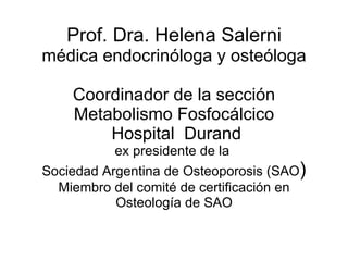 Prof. Dra. Helena Salerni médica endocrinóloga y osteóloga Coordinador de la sección Metabolismo Fosfocálcico  Hospital  Durand ex presidente de la  Sociedad Argentina de Osteoporosis (SAO ) Miembro del comité de certificación en Osteología de SAO 