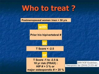 Who to treat ? Prior h/o hip/vertebral # or T Score < -2.5 or T Score -1 to -2.5 & 10 yr risk (FRAX) : HIP # > 3 % or  major osteoporotic # > 20 % Postmenopausal women /men > 50 yrs with 