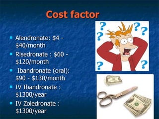 Cost factor   Alendronate: $4 - $40/month  Risedronate : $60 - $120/month  Ibandronate (oral): $90 - $130/month  IV Ibandronate : $1300/year  IV Zoledronate : $1300/year 