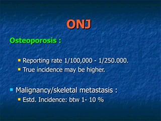 ONJ  Osteoporosis :   Reporting rate 1/100,000 - 1/250.000. True incidence may be higher. Malignancy/skeletal metastasis :  Estd. Incidence: btw 1- 10 % 