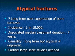 Atypical fractures   ? Long term over suppression of bone turnover. Incidence : 1 in 10,000. Associated median treatment duration : 7 years. Causality : long term bp/ atypical # unproven. Further large scale studies needed. 