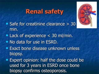 Renal safety Safe for creatinine clearance > 30 -35 ml/min. Lack of experience < 30 ml/min. No data for use in ESRD. Exact bone disease unknown unless biopsy. Expert opinion: half the dose could be used for 3 years in ESRD once bone biopsy confirms osteoporosis. 