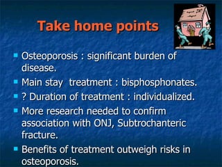 Take home points  Osteoporosis : significant burden of disease. Main stay  treatment : bisphosphonates. ? Duration of treatment : individualized. More research needed to confirm association with ONJ, Subtrochanteric fracture. Benefits of treatment outweigh risks in osteoporosis. 