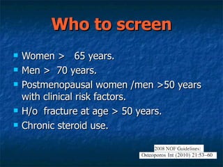 Who to screen  Women >  65 years. Men >  70 years. Postmenopausal women /men >50 years with clinical risk factors. H/o  fracture at age > 50 years. Chronic steroid use. 