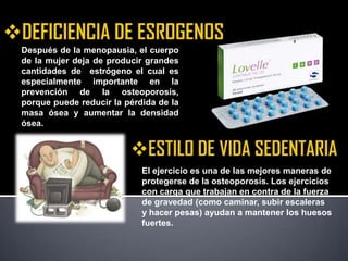 Después de la menopausia, el cuerpo
de la mujer deja de producir grandes
cantidades de estrógeno el cual es
especialmente importante en la
prevención de la osteoporosis,
porque puede reducir la pérdida de la
masa ósea y aumentar la densidad
ósea.




                            El ejercicio es una de las mejores maneras de
                            protegerse de la osteoporosis. Los ejercicios
                            con carga que trabajan en contra de la fuerza
                            de gravedad (como caminar, subir escaleras
                            y hacer pesas) ayudan a mantener los huesos
                            fuertes.
 
