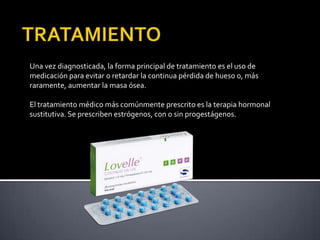 Una vez diagnosticada, la forma principal de tratamiento es el uso de
medicación para evitar o retardar la continua pérdida de hueso o, más
raramente, aumentar la masa ósea.

El tratamiento médico más comúnmente prescrito es la terapia hormonal
sustitutiva. Se prescriben estrógenos, con o sin progestágenos.
 