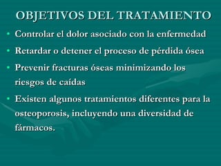 OBJETIVOS DEL TRATAMIENTO Controlar el dolor asociado con la enfermedad  Retardar o detener el proceso de pérdida ósea  Prevenir fracturas óseas minimizando los riesgos de caídas  Existen algunos tratamientos diferentes para la osteoporosis, incluyendo una diversidad de fármacos. 