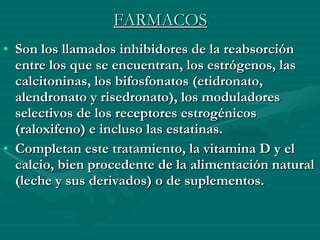 FARMACOS Son los llamados inhibidores de la reabsorción entre los que se encuentran, los estrógenos, las calcitoninas, los bifosfonatos (etidronato, alendronato y risedronato), los moduladores selectivos de los receptores estrogénicos (raloxifeno) e incluso las estatinas.  Completan este tratamiento, la vitamina D y el calcio, bien procedente de la alimentación natural (leche y sus derivados) o de suplementos. 
