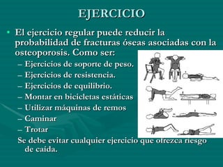 EJERCICIO El ejercicio regular puede reducir la probabilidad de fracturas óseas asociadas con la osteoporosis. Como ser: Ejercicios de soporte de peso.  Ejercicios de resistencia. Ejercicios de equilibrio. Montar en bicicletas estáticas  Utilizar máquinas de remos  Caminar  Trotar  Se debe evitar cualquier ejercicio que ofrezca riesgo de caída. 