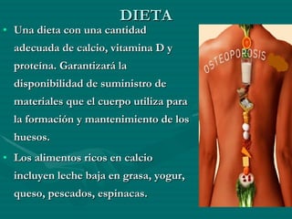 DIETA Una dieta con una cantidad adecuada de calcio, vitamina D y proteína. Garantizará la disponibilidad de suministro de materiales que el cuerpo utiliza para la formación y mantenimiento de los huesos. Los alimentos ricos en calcio incluyen leche baja en grasa, yogur, queso, pescados, espinacas. 