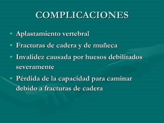 COMPLICACIONES Aplastamiento vertebral  Fracturas de cadera y de muñeca  Invalidez causada por huesos debilitados severamente  Pérdida de la capacidad para caminar debido a fracturas de cadera  