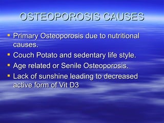 OSTEOPOROSIS CAUSES Primary Osteoporosis due to nutritional causes. Couch Potato and sedentary life style. Age related or Senile Osteoporosis. Lack of sunshine leading to decreased active form of Vit D3 