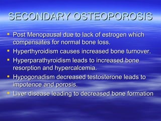 SECONDARY OSTEOPOROSIS Post Menopausal due to lack of estrogen which compensates for normal bone loss. Hyperthyroidism causes increased bone turnover. Hyperparathyroidism leads to increased bone resorption and hypercalcemia. Hypogonadism decreased testosterone leads to impotence and porosis. Liver disease leading to decreased bone formation 