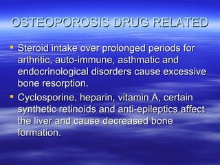 OSTEOPOROSIS DRUG RELATED Steroid intake over prolonged periods for arthritic, auto-immune, asthmatic and endocrinological disorders cause excessive bone resorption. Cyclosporine, heparin, vitamin A, certain synthetic retinoids and anti-epileptics affect the liver and cause decreased bone formation. 