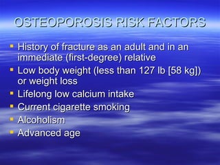 OSTEOPOROSIS RISK FACTORS History of fracture as an adult and in an immediate (first-degree) relative Low body weight (less than 127 lb [58 kg]) or weight loss Lifelong low calcium intake Current cigarette smoking Alcoholism Advanced age 