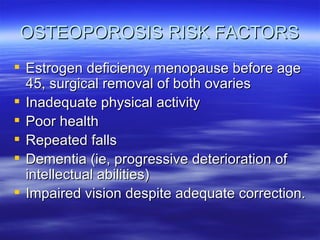 OSTEOPOROSIS RISK FACTORS Estrogen deficiency menopause before age 45, surgical removal of both ovaries Inadequate physical activity Poor health Repeated falls Dementia (ie, progressive deterioration of intellectual abilities) Impaired vision despite adequate correction. 