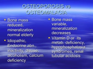 OSTEOPOROSIS vs OSTEOMALACIA Bone mass reduced, mineralization normal elderly  Idiopathic, Endocrine abn., inactivity, disuse, alcoholism, calcium deficiency  Bone mass variable, mineralization decreases  Vitamin D or  its metab. deficiency, hypophosphatasia syndromes, renal tubular acidosis   