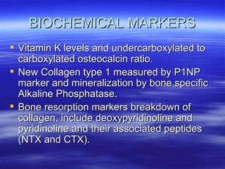 BIOCHEMICAL MARKERS Vitamin K levels and undercarboxylated to carboxylated osteocalcin ratio. New Collagen type 1 measured by P1NP marker and mineralization by bone specific Alkaline Phosphatase. Bone resorption markers breakdown of collagen, include deoxypyridinoline and pyridinoline and their associated peptides (NTX and CTX).  