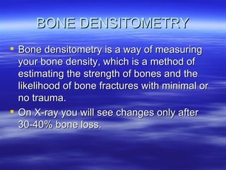 BONE DENSITOMETRY Bone densitometry is a way of measuring your bone density, which is a method of estimating the strength of bones and the likelihood of bone fractures with minimal or no trauma.  On X-ray you will see changes only after 30-40% bone loss. 