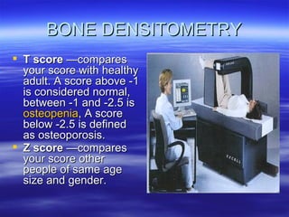 BONE DENSITOMETRY T score  —compares your score with healthy adult. A score above -1 is considered normal, between -1 and -2.5 is  osteopenia , A score below -2.5 is defined as osteoporosis.  Z score  —compares your score other people of same age size and gender.   