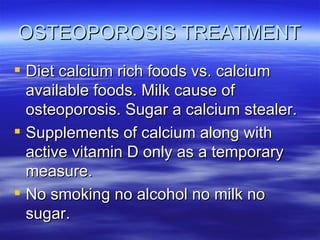 OSTEOPOROSIS TREATMENT Diet calcium rich foods vs. calcium available foods. Milk cause of osteoporosis. Sugar a calcium stealer. Supplements of calcium along with active vitamin D only as a temporary measure. No smoking no alcohol no milk no sugar. 
