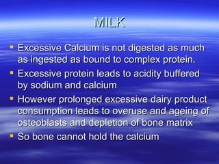 MILK Excessive Calcium is not digested as much as ingested as bound to complex protein. Excessive protein leads to acidity buffered by sodium and calcium  However prolonged excessive dairy product consumption leads to overuse and ageing of osteoblasts and depletion of bone matrix So bone cannot hold the calcium 