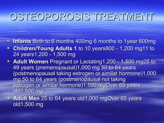 OSTEOPOROSIS TREATMENT Infants  Birth to 6 months 400mg 6 months to 1year 600mg  Children/Young Adults 1  to 10 years800 - 1,200 mg11 to 24 years1,200 - 1,500 mg Adult Women  Pregnant or Lactating1,200 - 1,500 mg25 to 49 years (premenopausal)1,000 mg 50 to 64 years (postmenopausal taking estrogen or similar hormone)1,000 mg 50 to 64 years (postmenopausal not taking estrogen or similar hormone)1,500 mgOver 65 years old1,500 mg Adult Men  25 to 64 years old1,000 mgOver 65 years old1,500 mg 