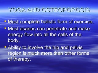 YOGA AND OSTEOPOROSIS Most complete holistic form of exercise. Most asanas can penetrate and make energy flow into all the cells of the body. Ability to involve the hip and pelvis region is much more than other forms of therapy. 