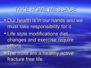 TAKE HOME MESSAGE Our health is in our hands and we must take responsibility for it. Life style modifications diet changes and exercise require efforts. The fruits are a healthy active fracture free life. 