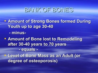 BANK OF BONES Amount of Strong Bones formed During Youth up to age 30-40  - minus- Amount of Bone lost to Remodeling after 30-40 years to 70 years  - equals - Level of Bone Mass as an Adult (or degree of osteoporosis) 