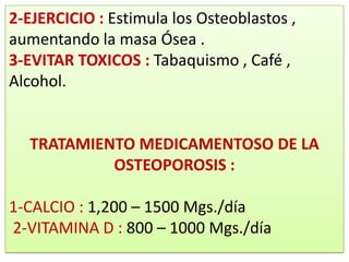 2-EJERCICIO : Estimula los Osteoblastos ,
aumentando la masa Ósea .
3-EVITAR TOXICOS : Tabaquismo , Café ,
Alcohol.


  TRATAMIENTO MEDICAMENTOSO DE LA
           OSTEOPOROSIS :

1-CALCIO : 1,200 – 1500 Mgs./día
2-VITAMINA D : 800 – 1000 Mgs./día
 