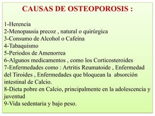 CAUSAS DE OSTEOPOROSIS :
1-Herencia
2-Menopausia precoz , natural o quirúrgica
3-Consumo de Alcohol o Cafeína
4-Tabaquismo
5-Periodos de Amenorrea
6-Algunos medicamentos , como los Corticosteroides
7-Enfermedades como : Artritis Reumatoide , Enfermedad
del Tiroides , Enfermedades que bloquean la absorción
intestinal de Calcio.
8-Dieta pobre en Calcio, principalmente en la adolescencia y
juventud
9-Vida sedentaria y bajo peso.
 