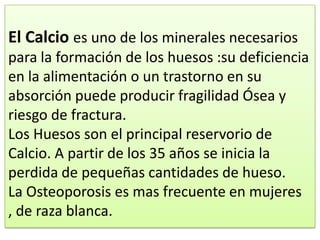 El Calcio es uno de los minerales necesarios
para la formación de los huesos :su deficiencia
en la alimentación o un trastorno en su
absorción puede producir fragilidad Ósea y
riesgo de fractura.
Los Huesos son el principal reservorio de
Calcio. A partir de los 35 años se inicia la
perdida de pequeñas cantidades de hueso.
La Osteoporosis es mas frecuente en mujeres
, de raza blanca.
 