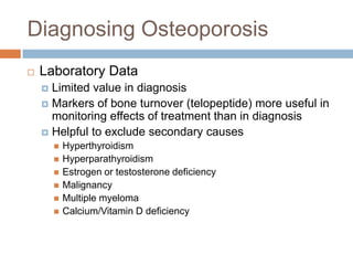 Diagnosing Osteoporosis
   Laboratory Data
     Limited value in diagnosis
     Markers of bone turnover (telopeptide) more useful in
      monitoring effects of treatment than in diagnosis
     Helpful to exclude secondary causes
           Hyperthyroidism
           Hyperparathyroidism
           Estrogen or testosterone deficiency
           Malignancy
           Multiple myeloma
           Calcium/Vitamin D deficiency
 