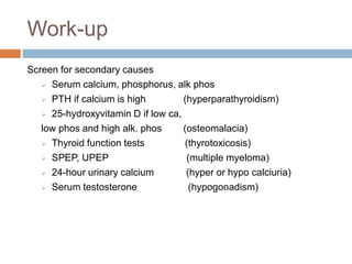 Work-up
Screen for secondary causes
    Serum calcium, phosphorus, alk phos

    PTH if calcium is high         (hyperparathyroidism)
    25-hydroxyvitamin D if low ca,

   low phos and high alk. phos      (osteomalacia)
    Thyroid function tests         (thyrotoxicosis)
    SPEP, UPEP                      (multiple myeloma)
    24-hour urinary calcium         (hyper or hypo calciuria)
    Serum testosterone               (hypogonadism)
 